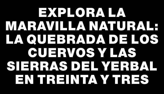 Explora la maravilla natural: La Quebrada de los Cuervos y las Sierras del Yerbal en Treinta y Tres