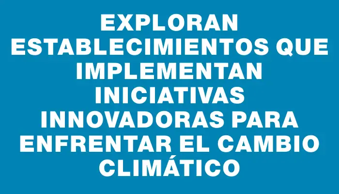 Exploran establecimientos que implementan iniciativas innovadoras para enfrentar el cambio climático