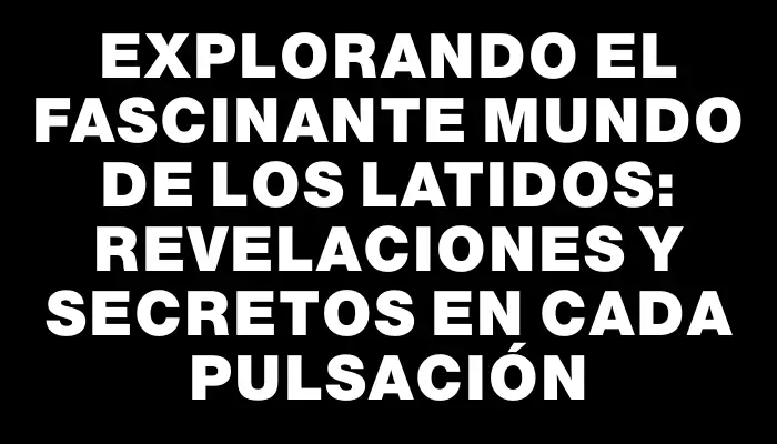 Explorando el Fascinante Mundo de los Latidos: Revelaciones y Secretos en Cada Pulsación