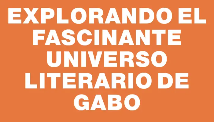 Explorando el fascinante universo literario de Gabo