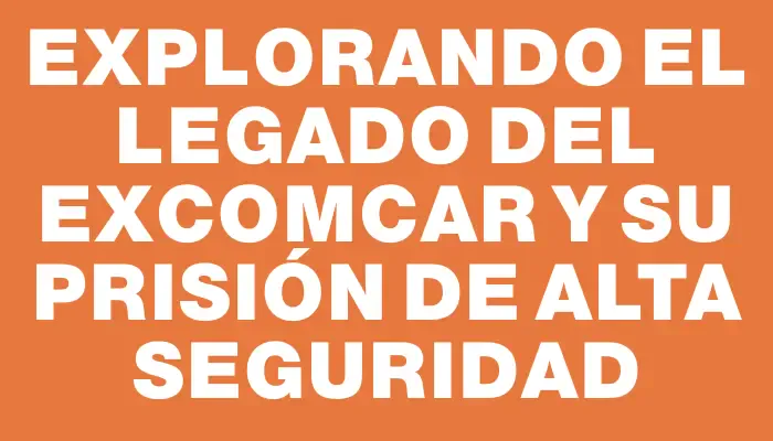 Explorando el legado del exComcar y su prisión de alta seguridad