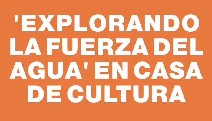 “Explorando la fuerza del agua” en Casa de Cultura