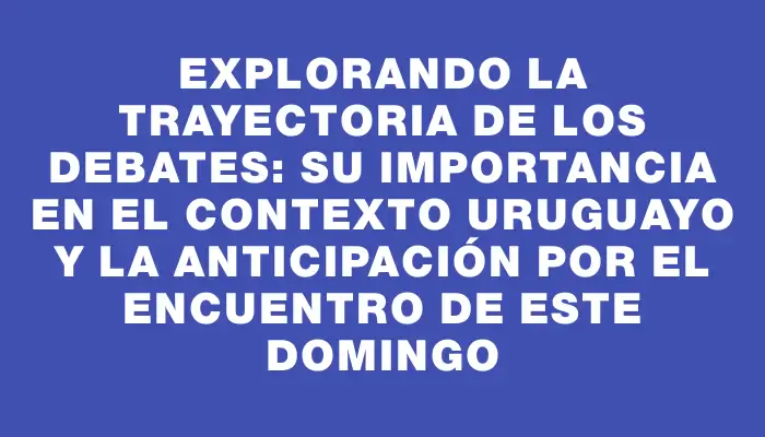 Explorando la trayectoria de los debates: su importancia en el contexto uruguayo y la anticipación por el encuentro de este domingo