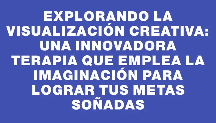 Explorando la visualización creativa: Una innovadora terapia que emplea la imaginación para lograr tus metas soñadas