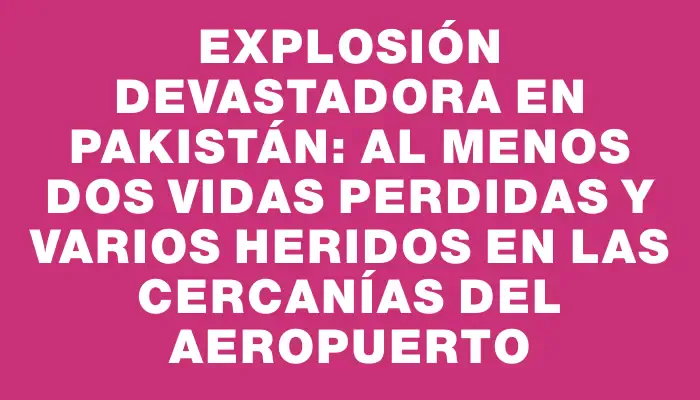 Explosión devastadora en Pakistán: al menos dos vidas perdidas y varios heridos en las cercanías del aeropuerto