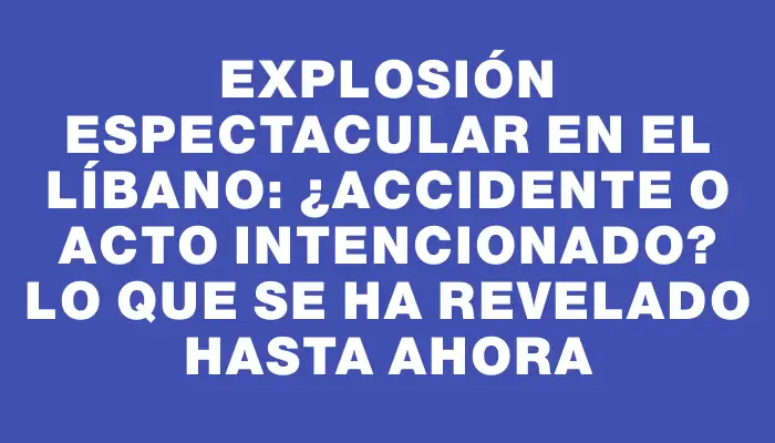 Explosión espectacular en el Líbano: ¿Accidente o acto intencionado? Lo que se ha revelado hasta ahora