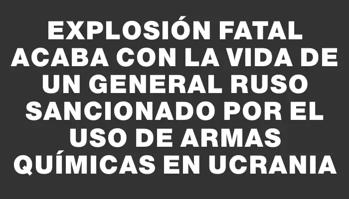 Explosión fatal acaba con la vida de un general ruso sancionado por el uso de armas químicas en Ucrania