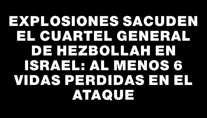 Explosiones sacuden el cuartel general de Hezbollah en Israel: al menos 6 vidas perdidas en el ataque