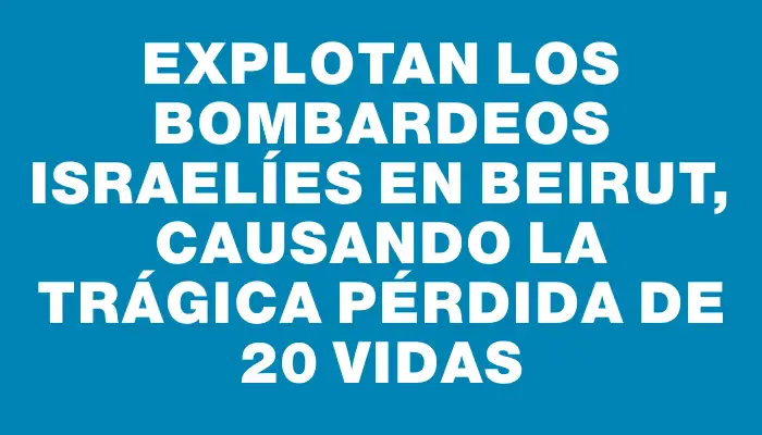 Explotan los bombardeos israelíes en Beirut, causando la trágica pérdida de 20 vidas