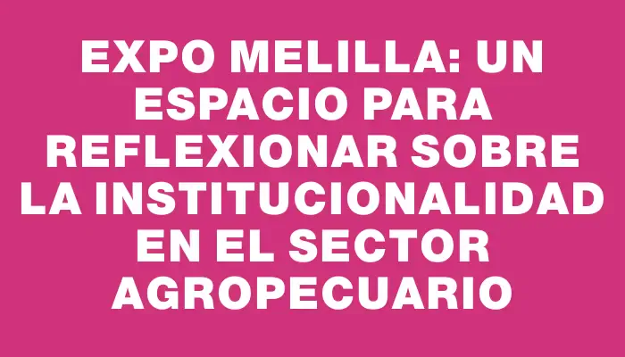 Expo Melilla: un espacio para reflexionar sobre la institucionalidad en el sector agropecuario