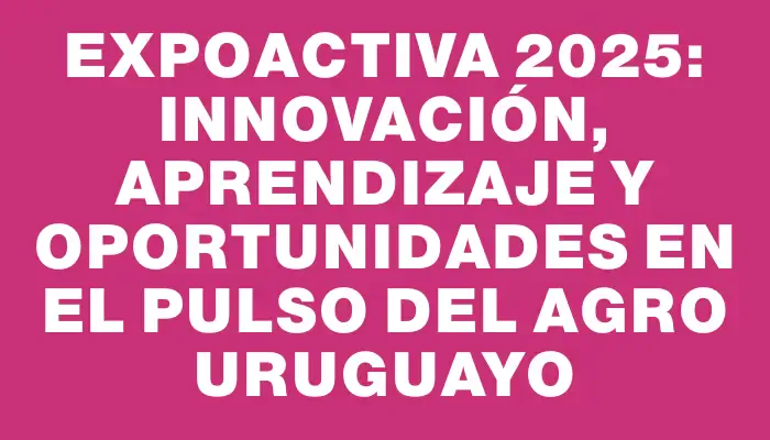 Expoactiva 2025: Innovación, Aprendizaje y Oportunidades en el Pulso del Agro Uruguayo