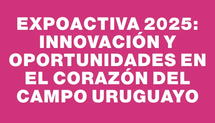 Expoactiva 2025: Innovación y Oportunidades en el Corazón del Campo Uruguayo