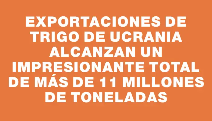 Exportaciones de trigo de Ucrania alcanzan un impresionante total de más de 11 millones de toneladas