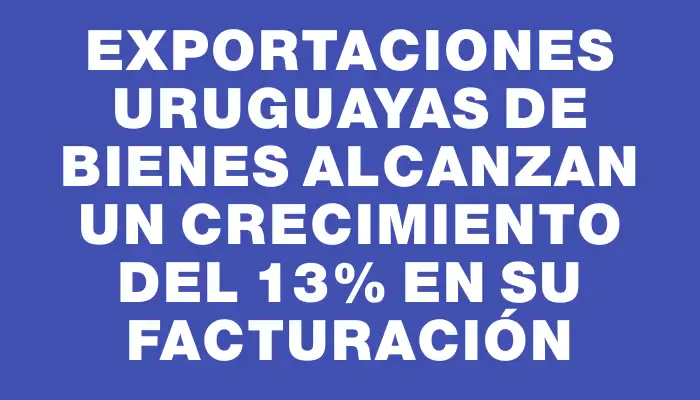 Exportaciones uruguayas de bienes alcanzan un crecimiento del 13% en su facturación