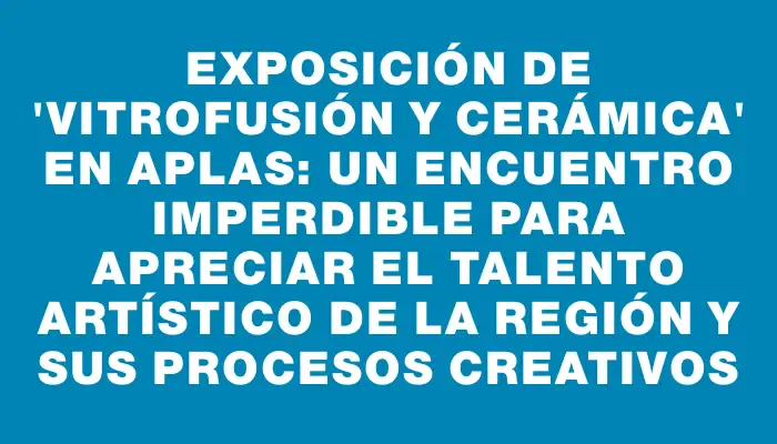 Exposición de "Vitrofusión y Cerámica" en Aplas: un encuentro imperdible para apreciar el talento artístico de la región y sus procesos creativos