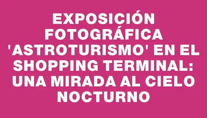 Exposición fotográfica "Astroturismo" en el Shopping Terminal: Una mirada al cielo nocturno