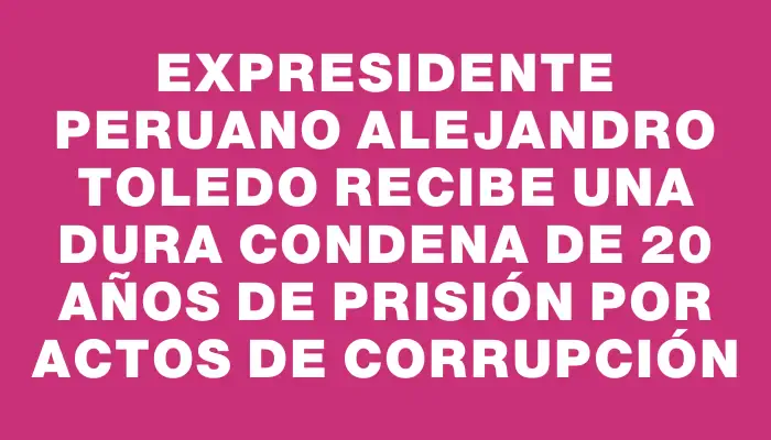 Expresidente peruano Alejandro Toledo recibe una dura condena de 20 años de prisión por actos de corrupción