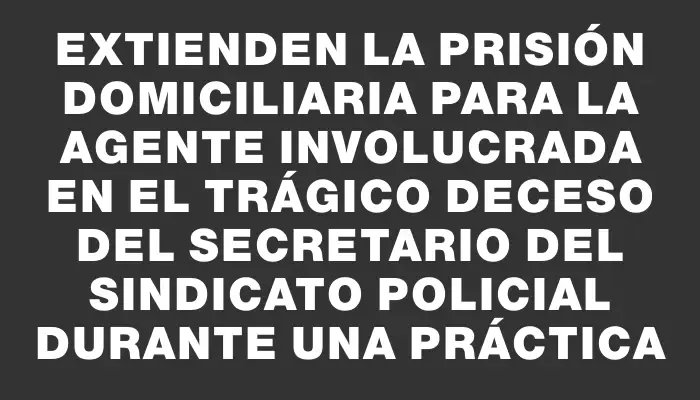 Extienden la prisión domiciliaria para la agente involucrada en el trágico deceso del secretario del sindicato policial durante una práctica