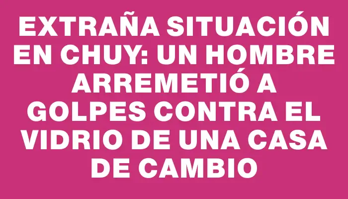 Extraña situación en Chuy: un hombre arremetió a golpes contra el vidrio de una casa de cambio