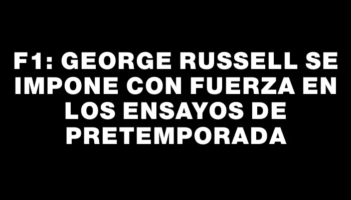 F1: George Russell se impone con fuerza en los ensayos de pretemporada