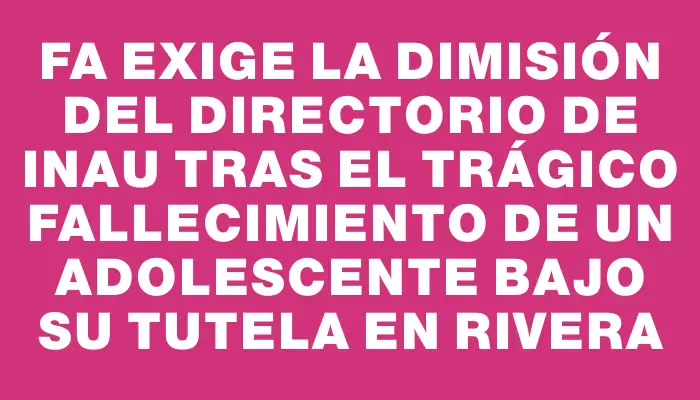 Fa exige la dimisión del Directorio de Inau tras el trágico fallecimiento de un adolescente bajo su tutela en Rivera