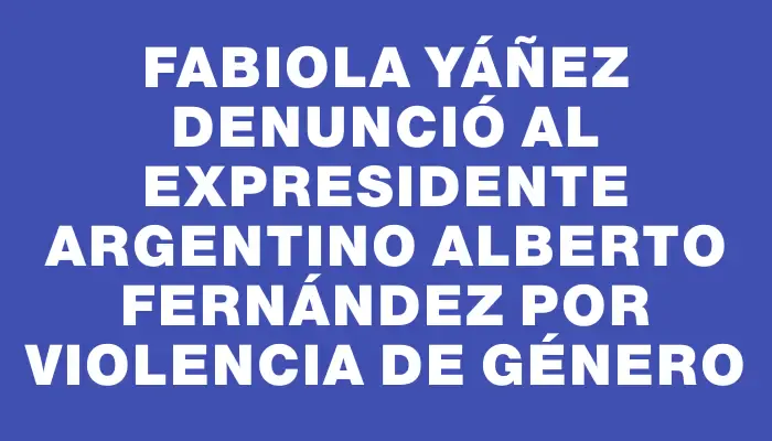 Fabiola Yáñez denunció al expresidente argentino Alberto Fernández por violencia de género