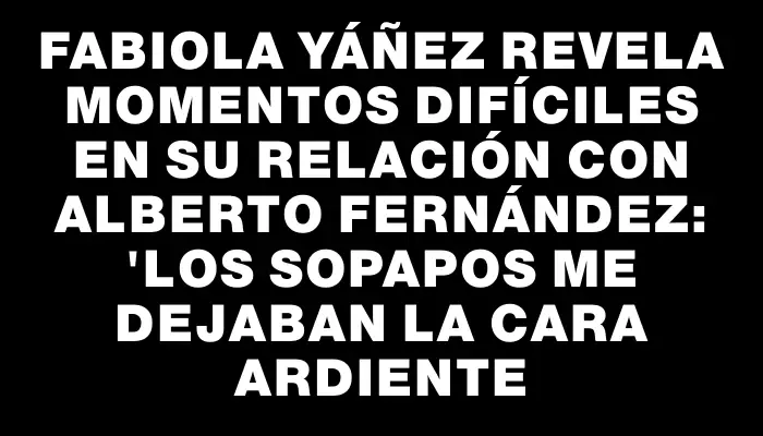 Fabiola Yáñez revela momentos difíciles en su relación con Alberto Fernández: "Los sopapos me dejaban la cara ardiente