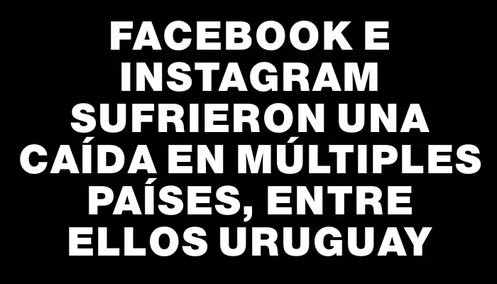 Facebook e Instagram sufrieron una caída en múltiples países, entre ellos Uruguay