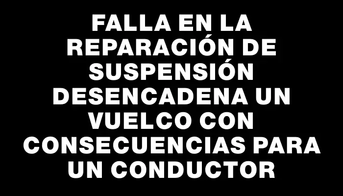 Falla en la reparación de suspensión desencadena un vuelco con consecuencias para un conductor