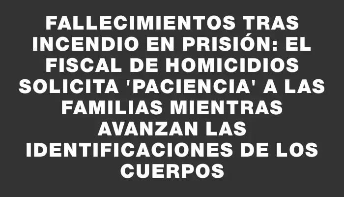 Fallecimientos tras incendio en prisión: el fiscal de Homicidios solicita "paciencia" a las familias mientras avanzan las identificaciones de los cuerpos