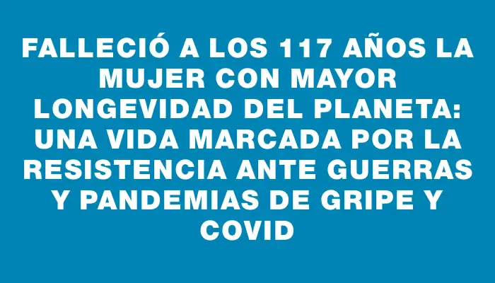 Falleció a los 117 años la mujer con mayor longevidad del planeta: una vida marcada por la resistencia ante guerras y pandemias de gripe y covid