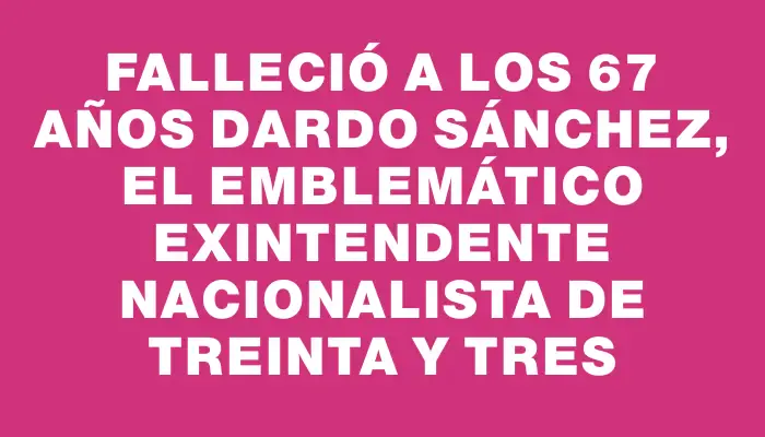 Falleció a los 67 años Dardo Sánchez, el emblemático exintendente nacionalista de Treinta y Tres