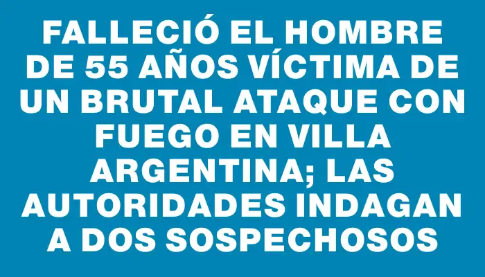 Falleció el hombre de 55 años víctima de un brutal ataque con fuego en Villa Argentina; las autoridades indagan a dos sospechosos