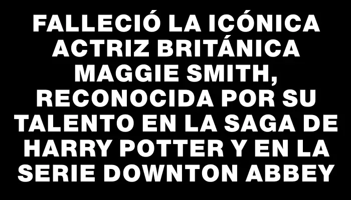 Falleció la icónica actriz británica Maggie Smith, reconocida por su talento en la saga de Harry Potter y en la serie Downton Abbey