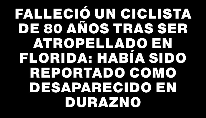 Falleció un ciclista de 80 años tras ser atropellado en Florida: había sido reportado como desaparecido en Durazno