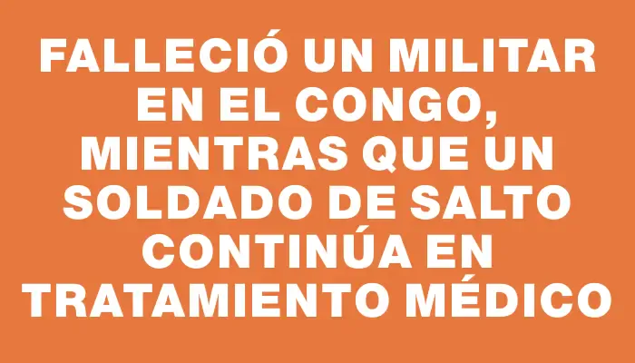 Falleció un militar en el Congo, mientras que un soldado de Salto continúa en tratamiento médico