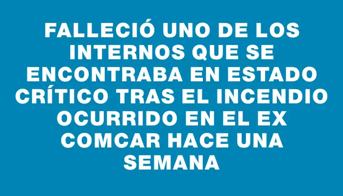 Falleció uno de los internos que se encontraba en estado crítico tras el incendio ocurrido en el ex Comcar hace una semana