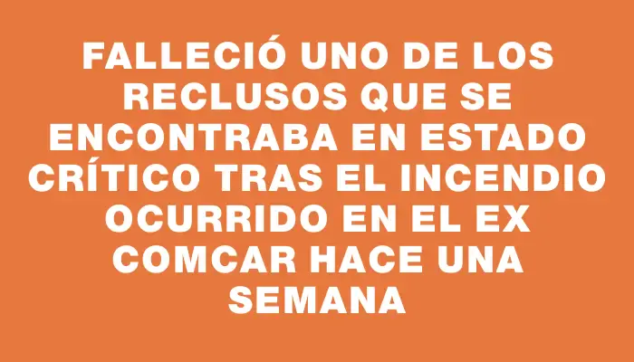 Falleció uno de los reclusos que se encontraba en estado crítico tras el incendio ocurrido en el ex Comcar hace una semana