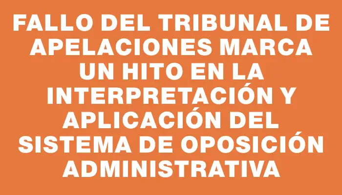 Fallo del Tribunal de Apelaciones marca un hito en la interpretación y aplicación del Sistema de Oposición Administrativa