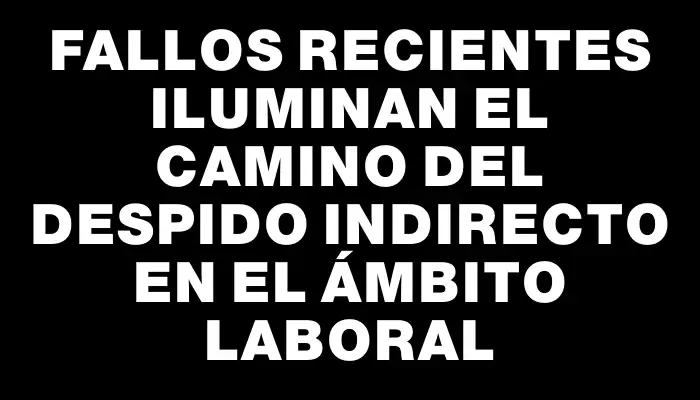 Fallos recientes iluminan el camino del despido indirecto en el ámbito laboral