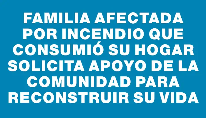 Familia afectada por incendio que consumió su hogar solicita apoyo de la comunidad para reconstruir su vida