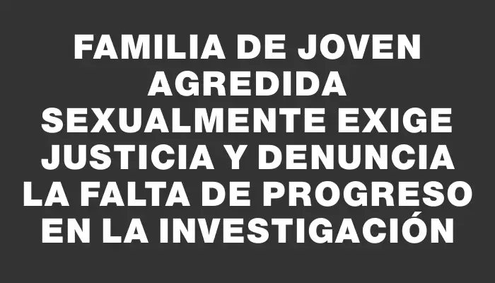 Familia de joven agredida sexualmente exige justicia y denuncia la falta de progreso en la investigación