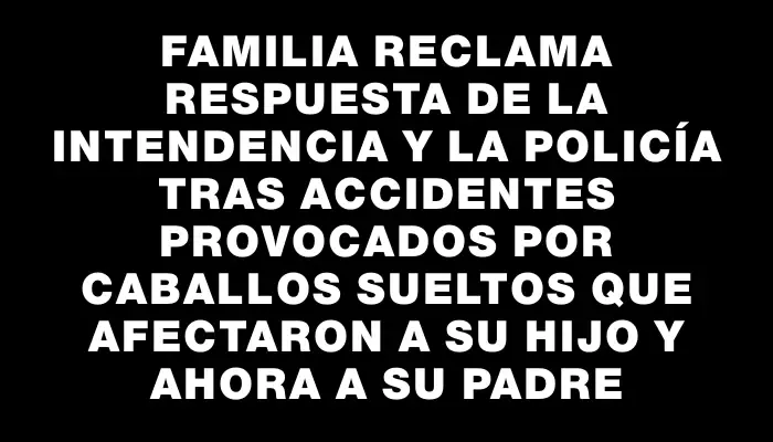 Familia reclama respuesta de la Intendencia y la Policía tras accidentes provocados por caballos sueltos que afectaron a su hijo y ahora a su padre