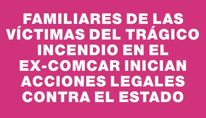 Familiares de las víctimas del trágico incendio en el ex-Comcar inician acciones legales contra el Estado