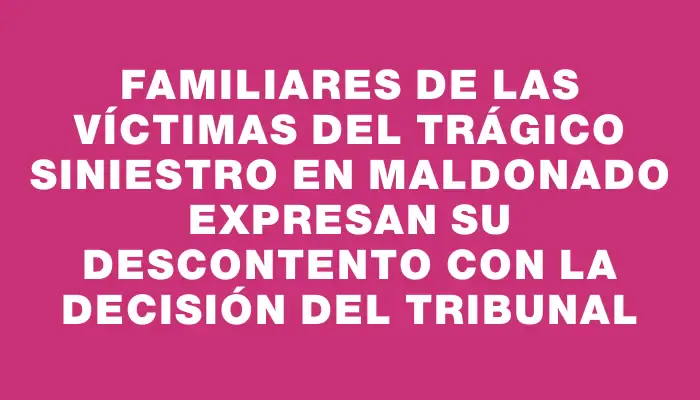 Familiares de las víctimas del trágico siniestro en Maldonado expresan su descontento con la decisión del tribunal