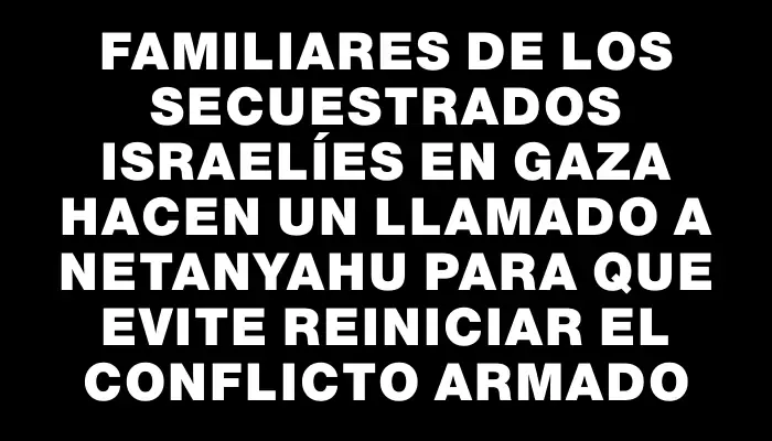 Familiares de los secuestrados israelíes en Gaza hacen un llamado a Netanyahu para que evite reiniciar el conflicto armado