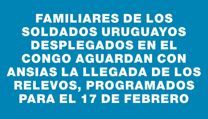 Familiares de los soldados uruguayos desplegados en el Congo aguardan con ansias la llegada de los relevos, programados para el 17 de febrero