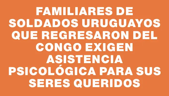 Familiares de soldados uruguayos que regresaron del Congo exigen asistencia psicológica para sus seres queridos