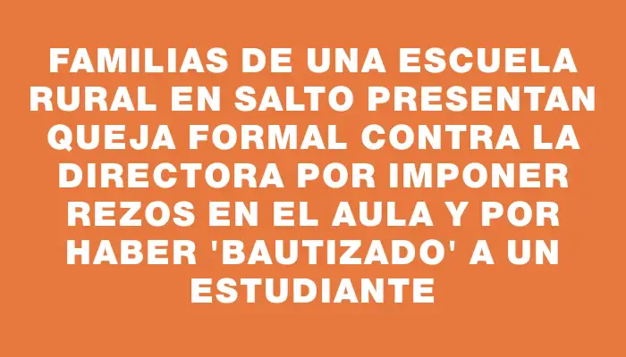 Familias de una escuela rural en Salto presentan queja formal contra la directora por imponer rezos en el aula y por haber "bautizado" a un estudiante