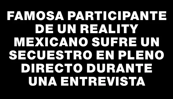 Famosa participante de un reality mexicano sufre un secuestro en pleno directo durante una entrevista